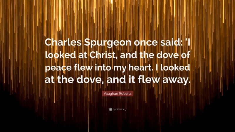 Vaughan Roberts Quote: “Charles Spurgeon once said: ‘I looked at Christ, and the dove of peace flew into my heart. I looked at the dove, and it flew away.”