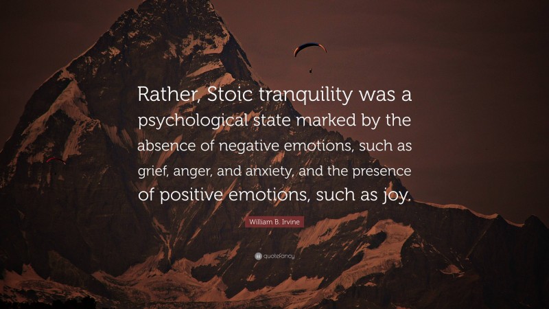 William B. Irvine Quote: “Rather, Stoic tranquility was a psychological state marked by the absence of negative emotions, such as grief, anger, and anxiety, and the presence of positive emotions, such as joy.”