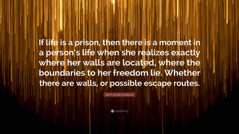 John Ajvide Lindqvist Quote: “If life is a prison, then there is a moment in a person’s life when she realizes exactly where her walls are located, where the boundaries to her freedom lie. Whether there are walls, or possible escape routes.”