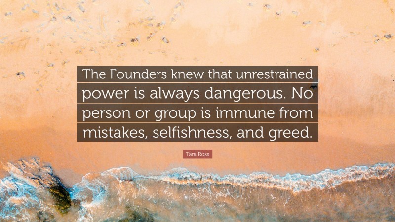 Tara Ross Quote: “The Founders knew that unrestrained power is always dangerous. No person or group is immune from mistakes, selfishness, and greed.”