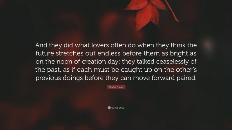 Charles Frazier Quote: “And they did what lovers often do when they think the future stretches out endless before them as bright as on the noon of creation day: they talked ceaselessly of the past, as if each must be caught up on the other’s previous doings before they can move forward paired.”