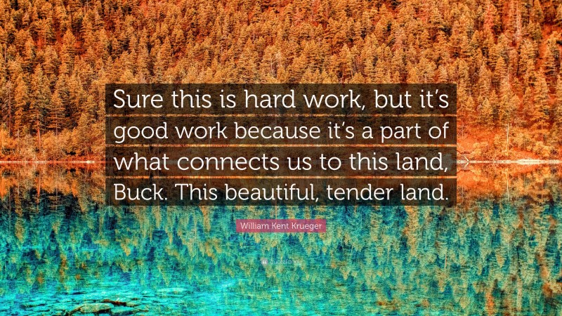 William Kent Krueger Quote: “Sure this is hard work, but it’s good work because it’s a part of what connects us to this land, Buck. This beautiful, tender land.”