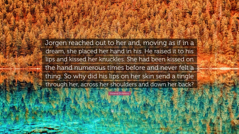 Melanie Dickerson Quote: “Jorgen reached out to her and, moving as if in a dream, she placed her hand in his. He raised it to his lips and kissed her knuckles. She had been kissed on the hand numerous times before and never felt a thing. So why did his lips on her skin send a tingle through her, across her shoulders and down her back?”