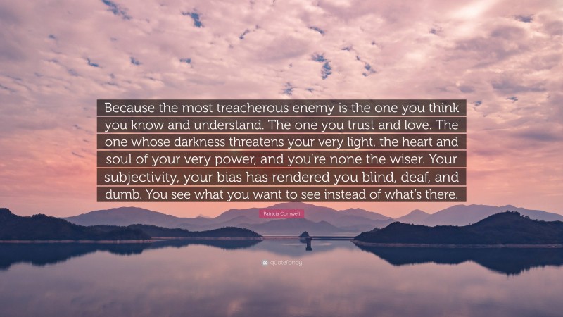 Patricia Cornwell Quote: “Because the most treacherous enemy is the one you think you know and understand. The one you trust and love. The one whose darkness threatens your very light, the heart and soul of your very power, and you’re none the wiser. Your subjectivity, your bias has rendered you blind, deaf, and dumb. You see what you want to see instead of what’s there.”