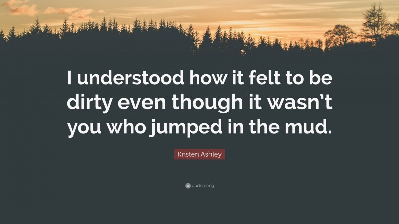 Kristen Ashley Quote: “I understood how it felt to be dirty even though it wasn’t you who jumped in the mud.”