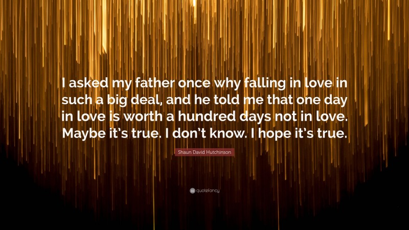 Shaun David Hutchinson Quote: “I asked my father once why falling in love in such a big deal, and he told me that one day in love is worth a hundred days not in love. Maybe it’s true. I don’t know. I hope it’s true.”