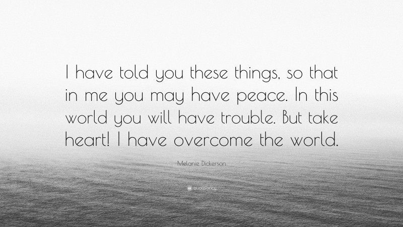 Melanie Dickerson Quote: “I have told you these things, so that in me you may have peace. In this world you will have trouble. But take heart! I have overcome the world.”