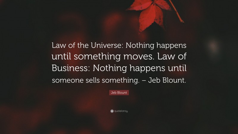 Jeb Blount Quote: “Law of the Universe: Nothing happens until something moves. Law of Business: Nothing happens until someone sells something. – Jeb Blount.”