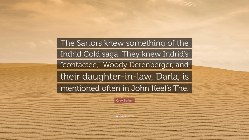 Gray Barker Quote: “The Sartors knew something of the Indrid Cold saga. They knew Indrid’s “contactee,” Woody Derenberger, and their daughter-in-law, Darla, is mentioned often in John Keel’s The.”