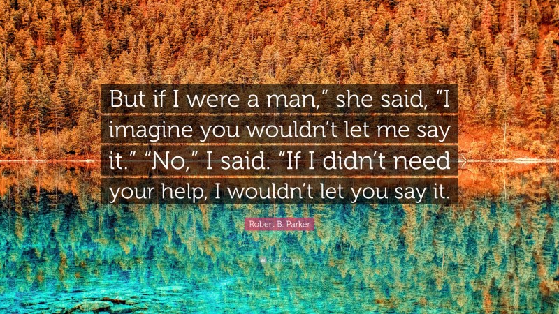 Robert B. Parker Quote: “But if I were a man,” she said, “I imagine you wouldn’t let me say it.” “No,” I said. “If I didn’t need your help, I wouldn’t let you say it.”