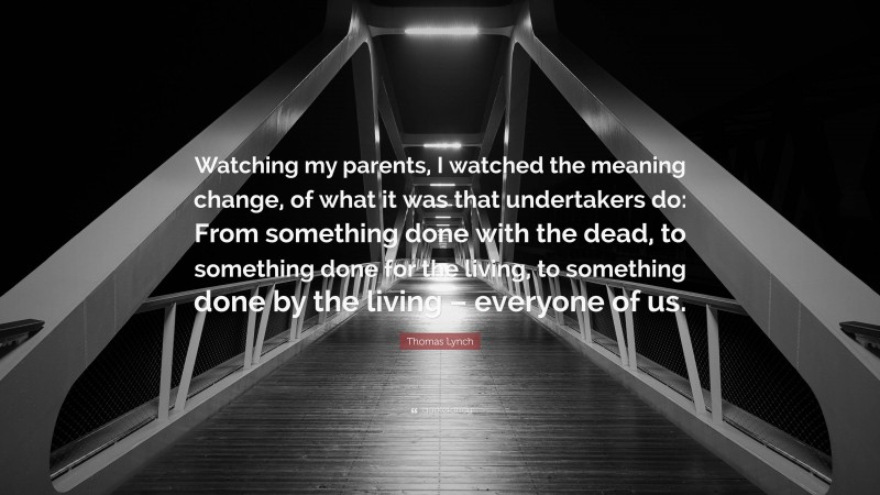 Thomas Lynch Quote: “Watching my parents, I watched the meaning change, of what it was that undertakers do: From something done with the dead, to something done for the living, to something done by the living – everyone of us.”