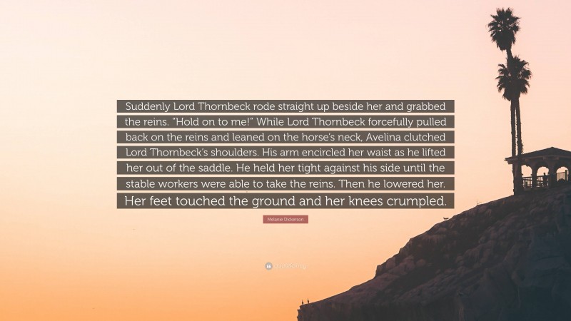 Melanie Dickerson Quote: “Suddenly Lord Thornbeck rode straight up beside her and grabbed the reins. “Hold on to me!” While Lord Thornbeck forcefully pulled back on the reins and leaned on the horse’s neck, Avelina clutched Lord Thornbeck’s shoulders. His arm encircled her waist as he lifted her out of the saddle. He held her tight against his side until the stable workers were able to take the reins. Then he lowered her. Her feet touched the ground and her knees crumpled.”