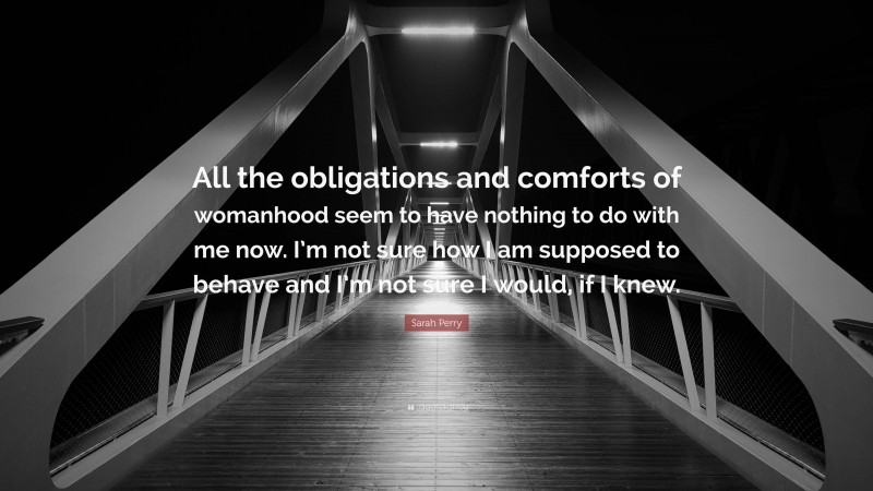 Sarah Perry Quote: “All the obligations and comforts of womanhood seem to have nothing to do with me now. I’m not sure how I am supposed to behave and I’m not sure I would, if I knew.”
