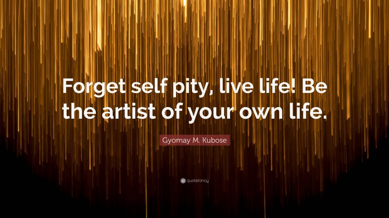 Gyomay M. Kubose Quote: “Forget self pity, live life! Be the artist of your own life.”