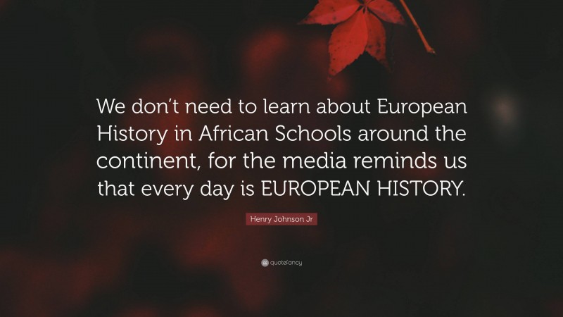 Henry Johnson Jr Quote: “We don’t need to learn about European History in African Schools around the continent, for the media reminds us that every day is EUROPEAN HISTORY.”