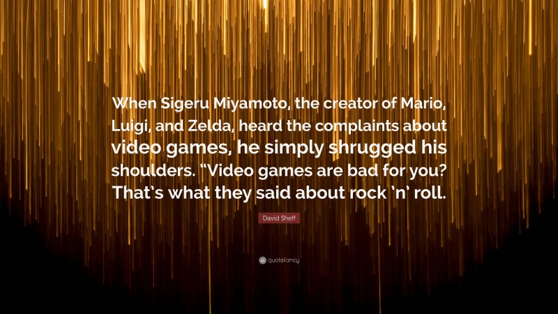 David Sheff Quote: “When Sigeru Miyamoto, the creator of Mario, Luigi, and Zelda, heard the complaints about video games, he simply shrugged his shoulders. “Video games are bad for you? That’s what they said about rock ’n’ roll.”