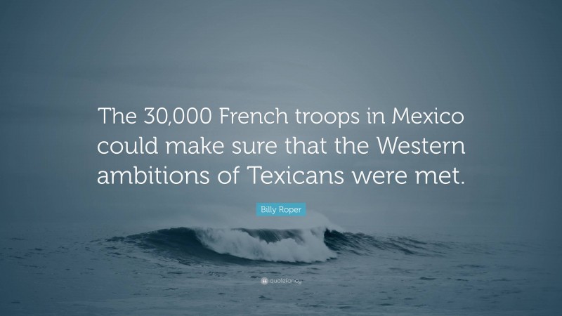 Billy Roper Quote: “The 30,000 French troops in Mexico could make sure that the Western ambitions of Texicans were met.”