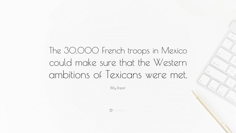 Billy Roper Quote: “The 30,000 French troops in Mexico could make sure that the Western ambitions of Texicans were met.”