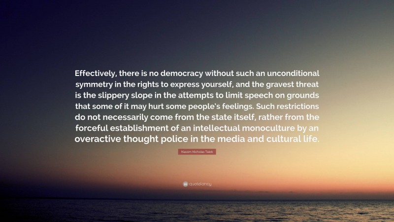 Nassim Nicholas Taleb Quote: “Effectively, there is no democracy without such an unconditional symmetry in the rights to express yourself, and the gravest threat is the slippery slope in the attempts to limit speech on grounds that some of it may hurt some people’s feelings. Such restrictions do not necessarily come from the state itself, rather from the forceful establishment of an intellectual monoculture by an overactive thought police in the media and cultural life.”