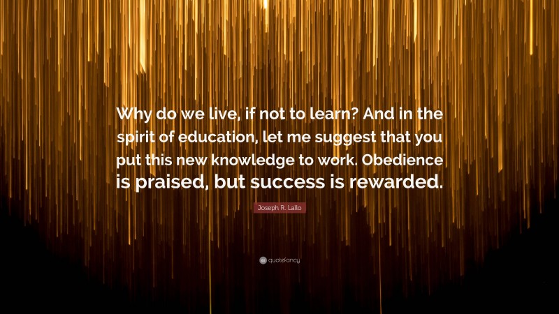 Joseph R. Lallo Quote: “Why do we live, if not to learn? And in the spirit of education, let me suggest that you put this new knowledge to work. Obedience is praised, but success is rewarded.”