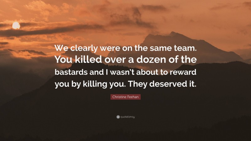 Christine Feehan Quote: “We clearly were on the same team. You killed over a dozen of the bastards and I wasn’t about to reward you by killing you. They deserved it.”