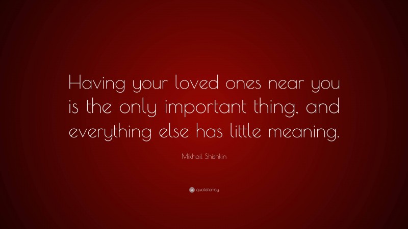 Mikhail Shishkin Quote: “Having your loved ones near you is the only important thing, and everything else has little meaning.”