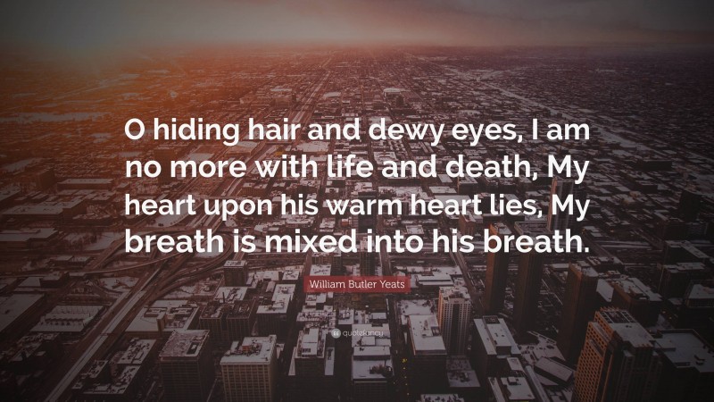 William Butler Yeats Quote: “O hiding hair and dewy eyes, I am no more with life and death, My heart upon his warm heart lies, My breath is mixed into his breath.”
