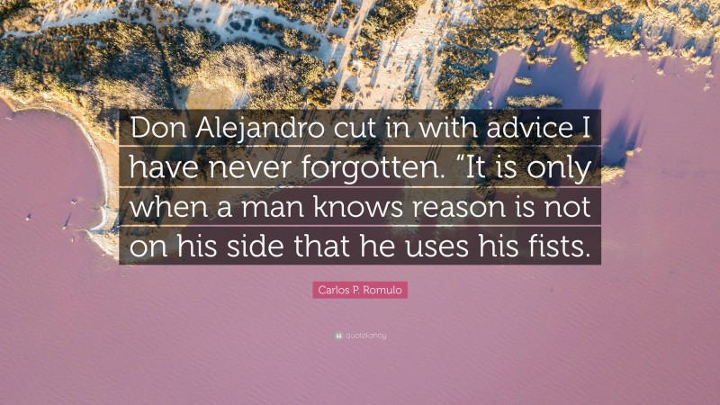 Carlos P. Romulo Quote: “Don Alejandro cut in with advice I have never forgotten. “It is only when a man knows reason is not on his side that he uses his fists.”
