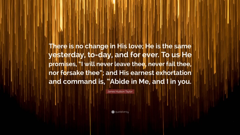 James Hudson Taylor Quote: “There is no change in His love; He is the same yesterday, to-day, and for ever. To us He promises, “I will never leave thee, never fail thee, nor forsake thee”; and His earnest exhortation and command is, “Abide in Me, and I in you.”