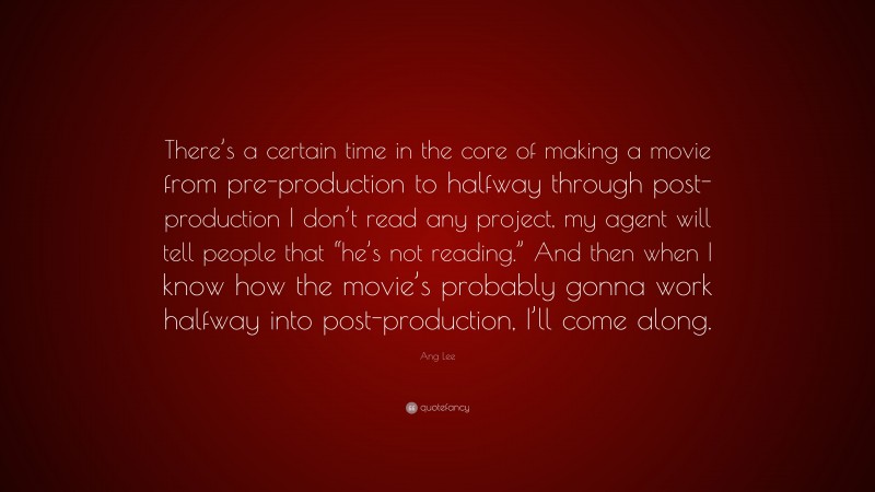 Ang Lee Quote: “There’s a certain time in the core of making a movie from pre-production to halfway through post-production I don’t read any project, my agent will tell people that “he’s not reading.” And then when I know how the movie’s probably gonna work halfway into post-production, I’ll come along.”