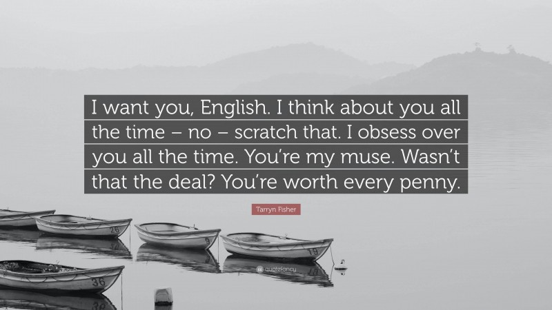 Tarryn Fisher Quote: “I want you, English. I think about you all the time – no – scratch that. I obsess over you all the time. You’re my muse. Wasn’t that the deal? You’re worth every penny.”