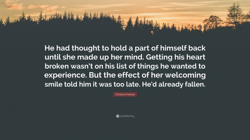 Christine Feehan Quote: “He had thought to hold a part of himself back until she made up her mind. Getting his heart broken wasn’t on his list of things he wanted to experience. But the effect of her welcoming smile told him it was too late. He’d already fallen.”