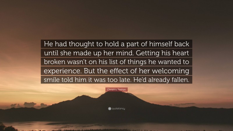 Christine Feehan Quote: “He had thought to hold a part of himself back until she made up her mind. Getting his heart broken wasn’t on his list of things he wanted to experience. But the effect of her welcoming smile told him it was too late. He’d already fallen.”