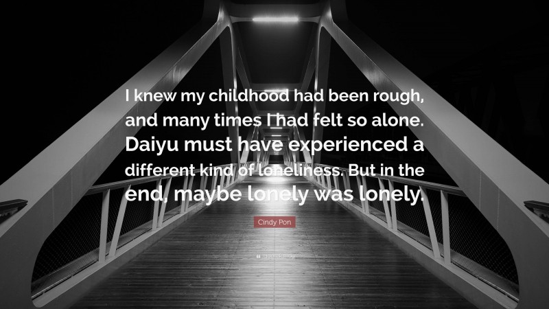 Cindy Pon Quote: “I knew my childhood had been rough, and many times I had felt so alone. Daiyu must have experienced a different kind of loneliness. But in the end, maybe lonely was lonely.”