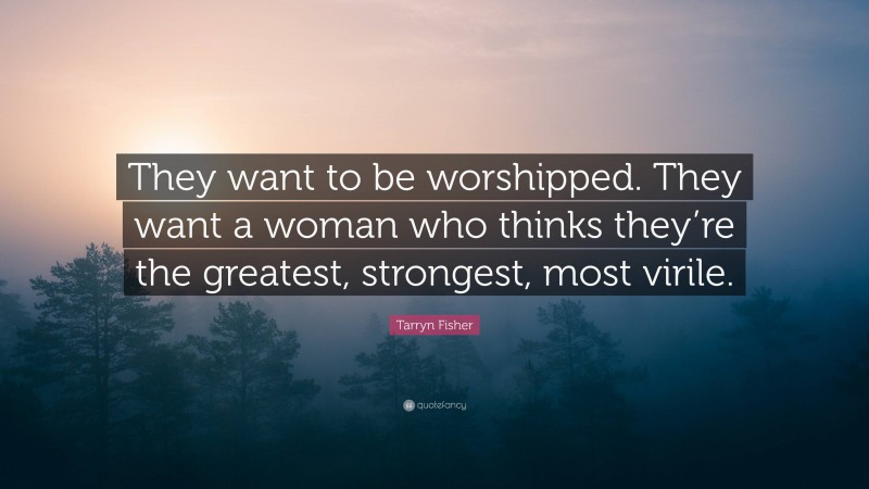 Tarryn Fisher Quote: “They want to be worshipped. They want a woman who thinks they’re the greatest, strongest, most virile.”