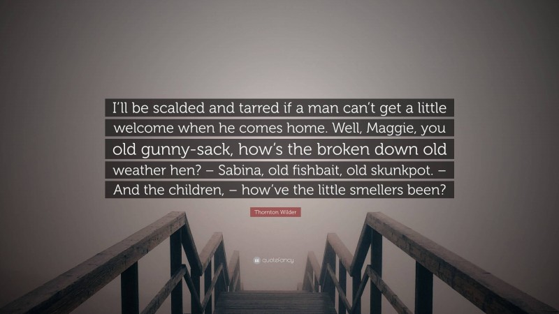 Thornton Wilder Quote: “I’ll be scalded and tarred if a man can’t get a little welcome when he comes home. Well, Maggie, you old gunny-sack, how’s the broken down old weather hen? – Sabina, old fishbait, old skunkpot. – And the children, – how’ve the little smellers been?”