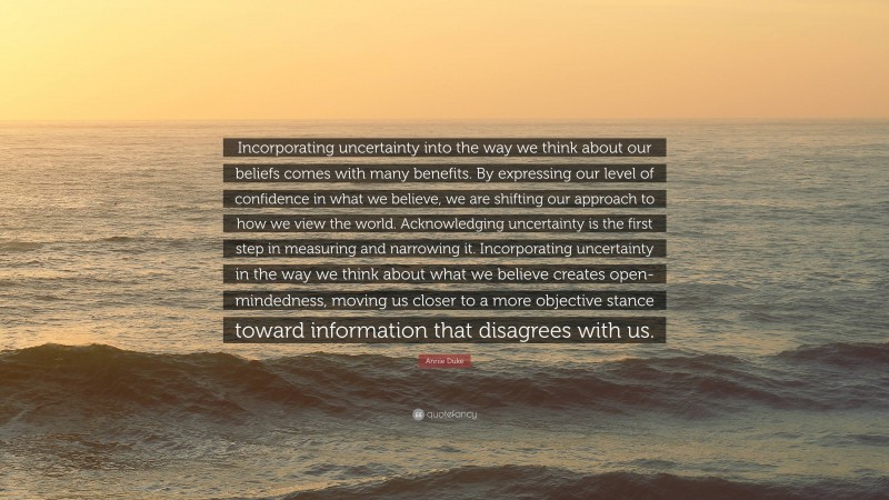 Annie Duke Quote: “Incorporating uncertainty into the way we think about our beliefs comes with many benefits. By expressing our level of confidence in what we believe, we are shifting our approach to how we view the world. Acknowledging uncertainty is the first step in measuring and narrowing it. Incorporating uncertainty in the way we think about what we believe creates open-mindedness, moving us closer to a more objective stance toward information that disagrees with us.”