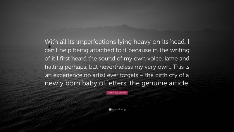 Lawrence Durrell Quote: “With all its imperfections lying heavy on its head, I can’t help being attached to it because in the writing of it I first heard the sound of my own voice, lame and halting perhaps, but nevertheless my very own. This is an experience no artist ever forgets – the birth cry of a newly born baby of letters, the genuine article.”