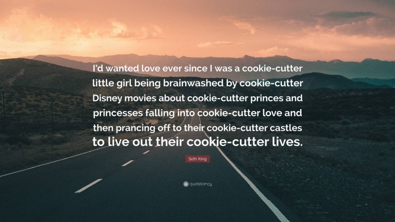 Seth King Quote: “I’d wanted love ever since I was a cookie-cutter little girl being brainwashed by cookie-cutter Disney movies about cookie-cutter princes and princesses falling into cookie-cutter love and then prancing off to their cookie-cutter castles to live out their cookie-cutter lives.”