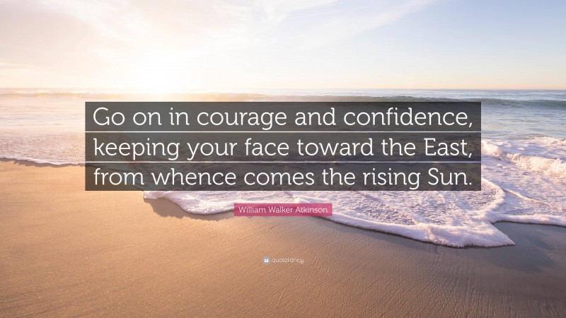 William Walker Atkinson Quote: “Go on in courage and confidence, keeping your face toward the East, from whence comes the rising Sun.”