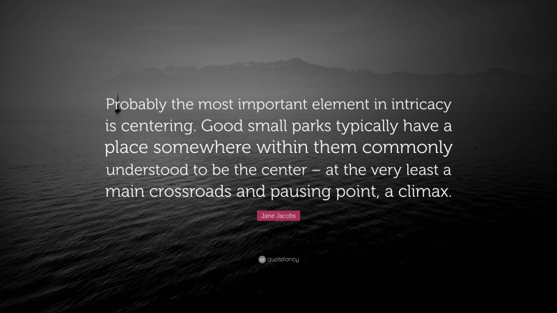 Jane Jacobs Quote: “Probably the most important element in intricacy is centering. Good small parks typically have a place somewhere within them commonly understood to be the center – at the very least a main crossroads and pausing point, a climax.”