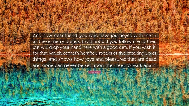 Howard Pyle Quote: “And now, dear friend, you who have journeyed with me in all these merry doings, I will not bid you follow me further, but will drop your hand here with a good den, if you wish it, for that which cometh herafter, speaks of the breaking up of things, and shows how joys and pleasures that are dead and gone can never be set upon their feet to walk again.”