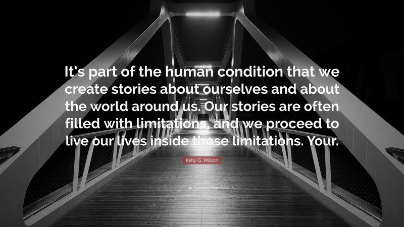 Kelly G. Wilson Quote: “It’s part of the human condition that we create stories about ourselves and about the world around us. Our stories are often filled with limitations, and we proceed to live our lives inside those limitations. Your.”