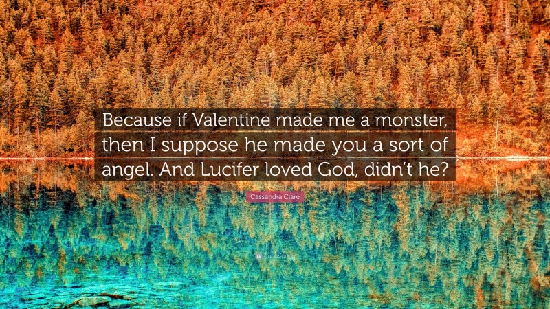 Cassandra Clare Quote: “Because if Valentine made me a monster, then I suppose he made you a sort of angel. And Lucifer loved God, didn’t he?”
