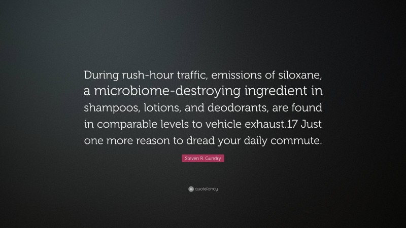 Steven R. Gundry Quote: “During rush-hour traffic, emissions of siloxane, a microbiome-destroying ingredient in shampoos, lotions, and deodorants, are found in comparable levels to vehicle exhaust.17 Just one more reason to dread your daily commute.”