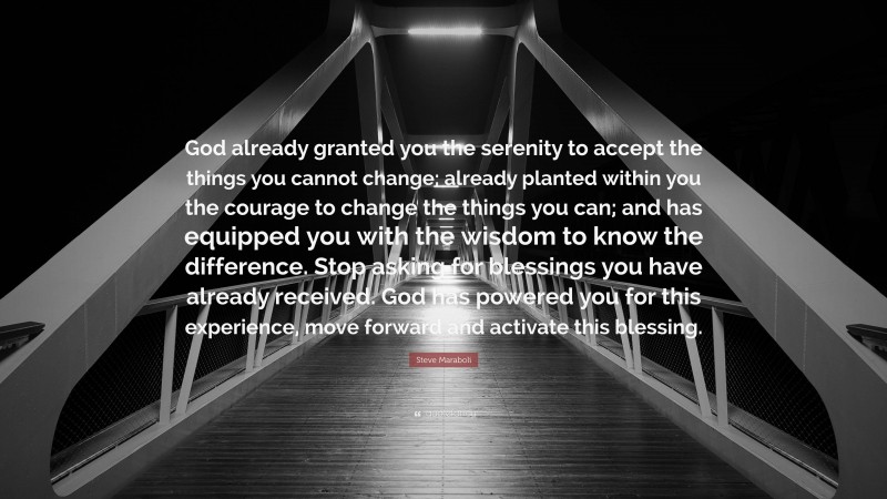 Steve Maraboli Quote: “God already granted you the serenity to accept the things you cannot change; already planted within you the courage to change the things you can; and has equipped you with the wisdom to know the difference. Stop asking for blessings you have already received. God has powered you for this experience, move forward and activate this blessing.”