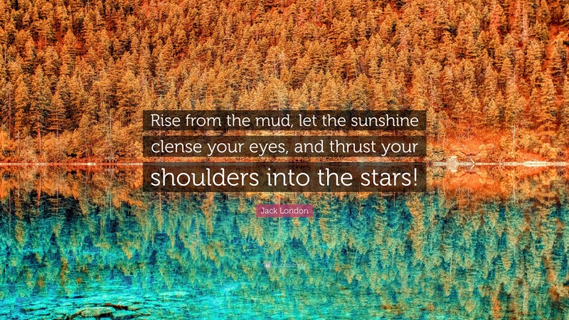 Jack London Quote: “Rise from the mud, let the sunshine clense your eyes, and thrust your shoulders into the stars!”