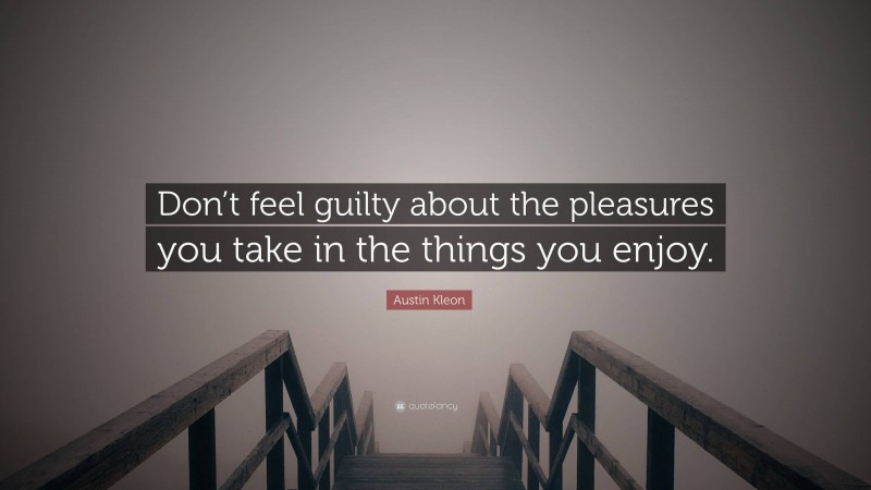 Austin Kleon Quote: “Don’t feel guilty about the pleasures you take in the things you enjoy.”