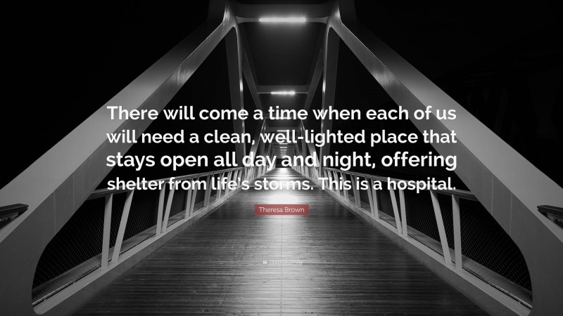 Theresa Brown Quote: “There will come a time when each of us will need a clean, well-lighted place that stays open all day and night, offering shelter from life’s storms. This is a hospital.”
