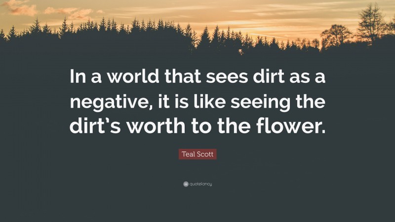 Teal Scott Quote: “In a world that sees dirt as a negative, it is like seeing the dirt’s worth to the flower.”